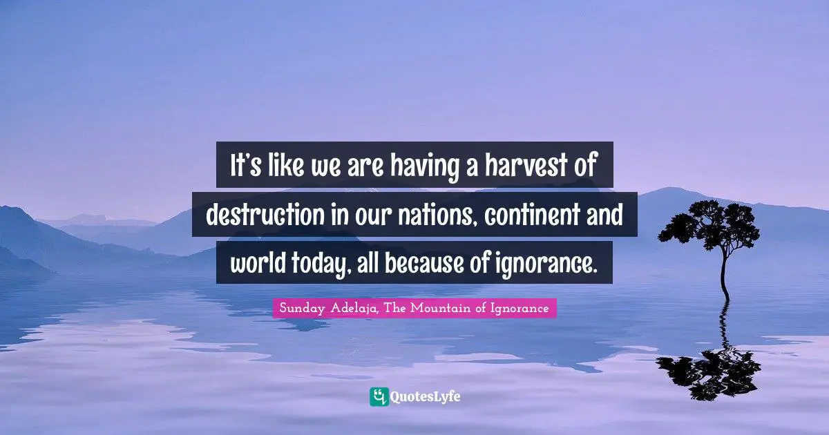 It’s like we are having a harvest of destruction in our nations, continent and world today, all because of ignorance.