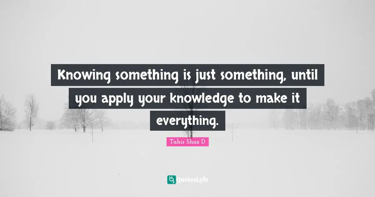 Knowing something is just something, until you apply your knowledge to make it everything.