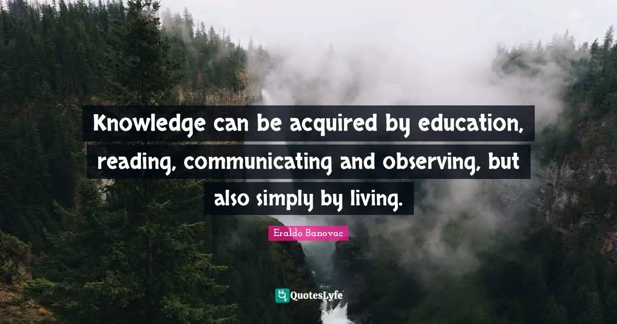 Knowledge can be acquired by education, reading, communicating and observing, but also simply by living.