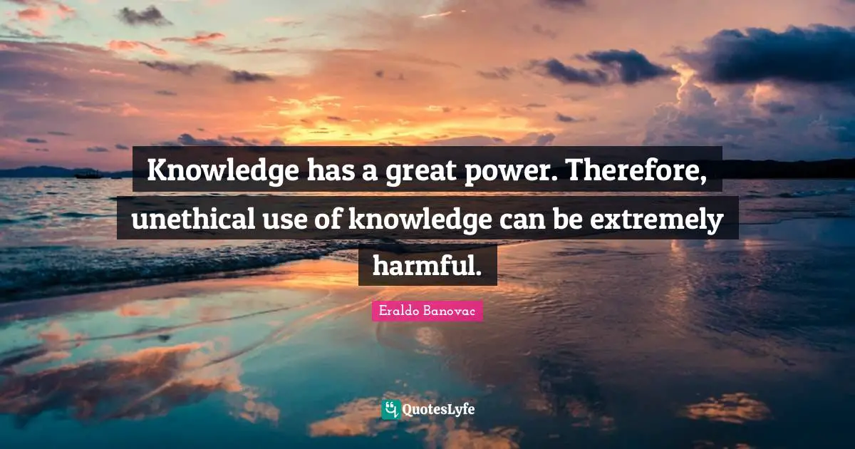 Knowledge has a great power. Therefore, unethical use of knowledge can be extremely harmful.