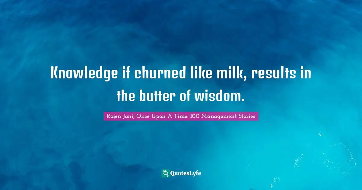 Rajen Jani, Once Upon A Time: 100 Management Stories Quotes: Knowledge if churned like milk, results in the butter of wisdom.