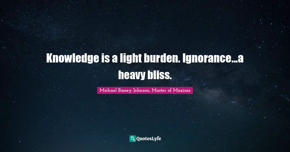 Knowledge is a light burden. Ignorance...a heavy bliss.