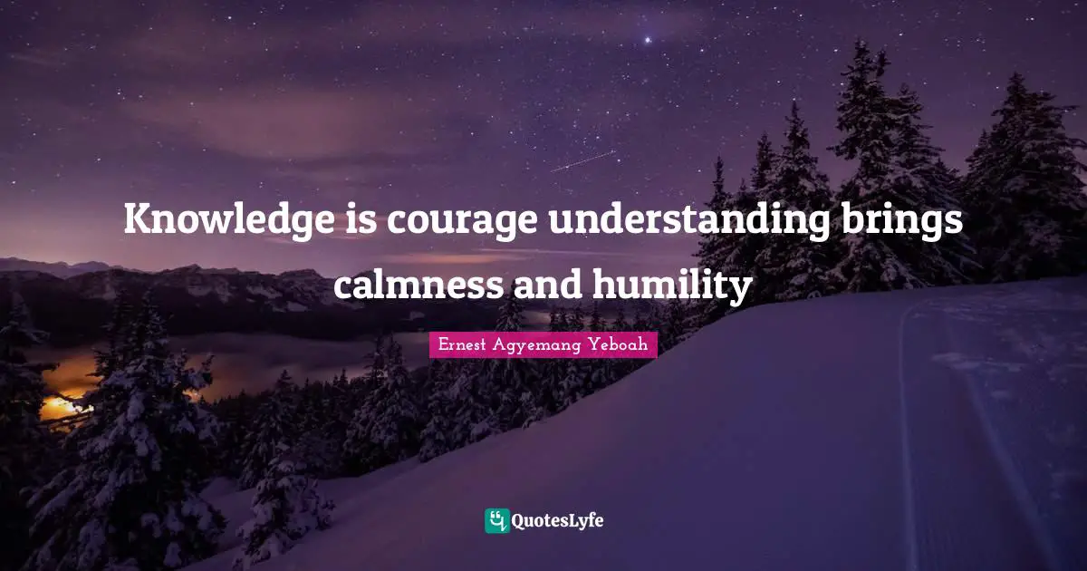 Knowledge is courage understanding brings calmness and humility
