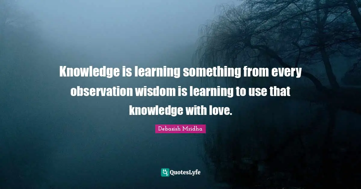 Knowledge is learning something from every observation wisdom is learning to use that knowledge with love.