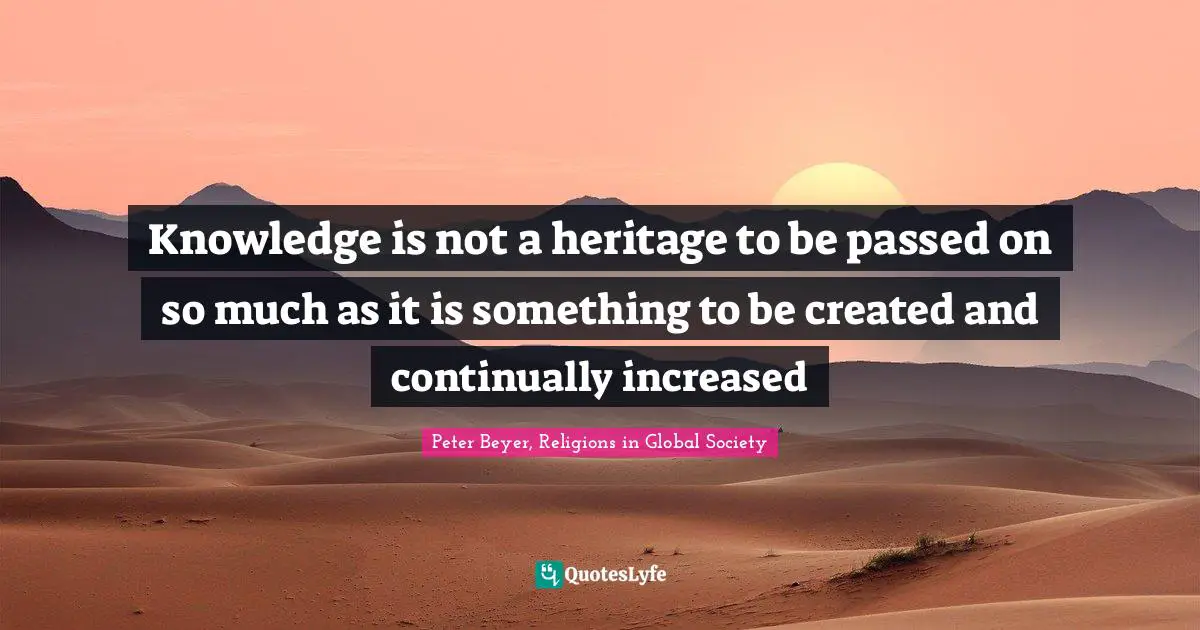 Knowledge is not a heritage to be passed on so much as it is something to be created and continually increased