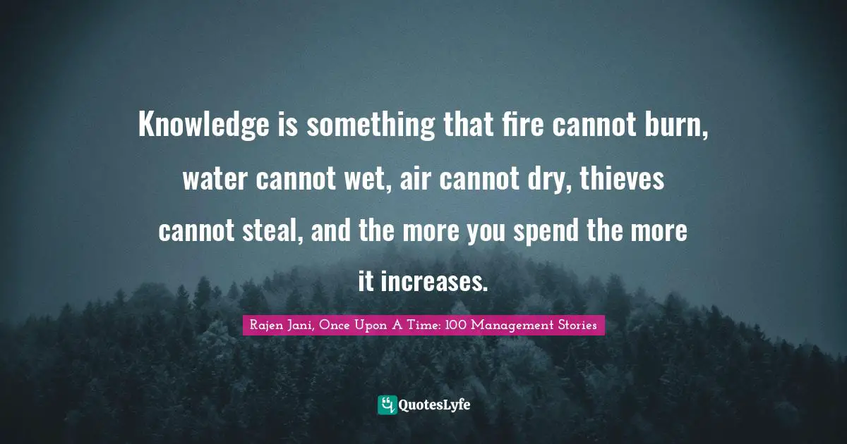 Knowledge is something that fire cannot burn, water cannot wet, air cannot dry, thieves cannot steal, and the more you spend the more it increases.