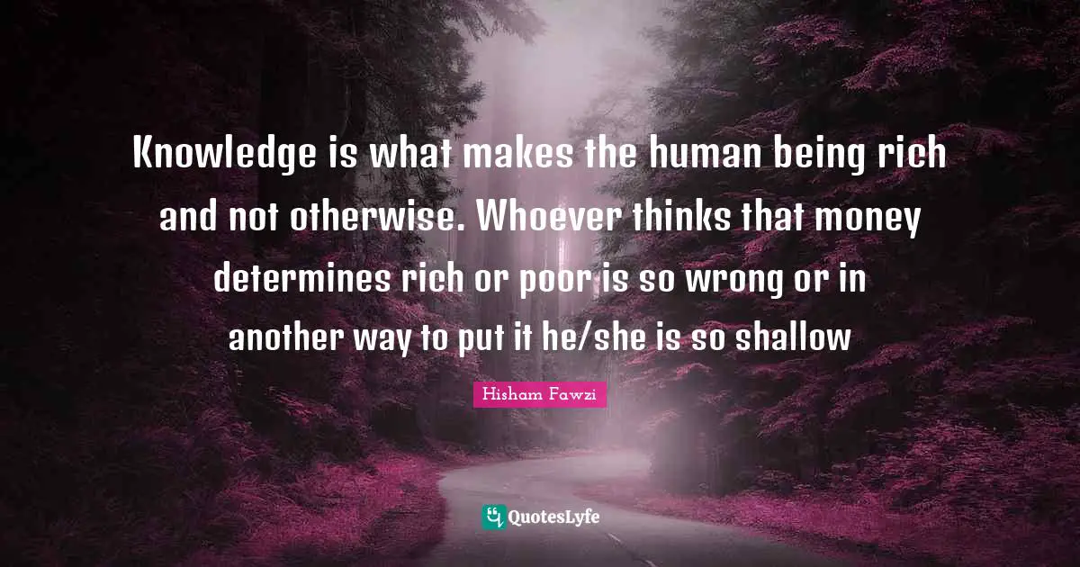Knowledge is what makes the human being rich and not otherwise. Whoever thinks that money determines rich or poor is so wrong or in another way to put it he/she is so shallow