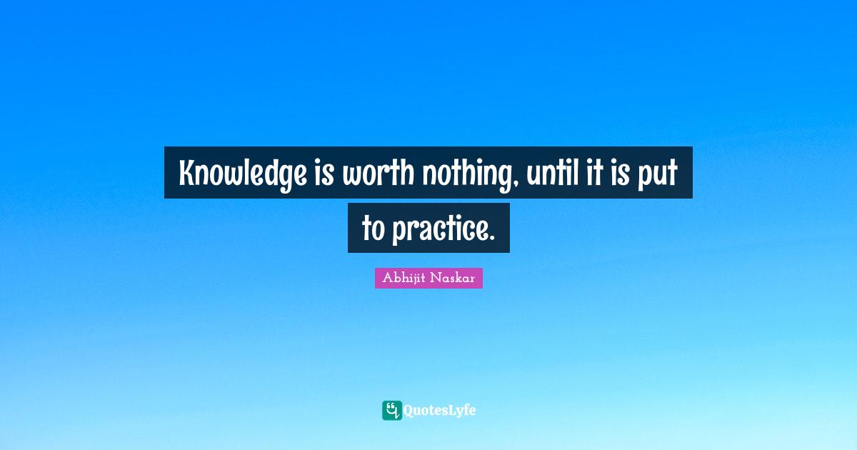 Knowledge is worth nothing, until it is put to practice.