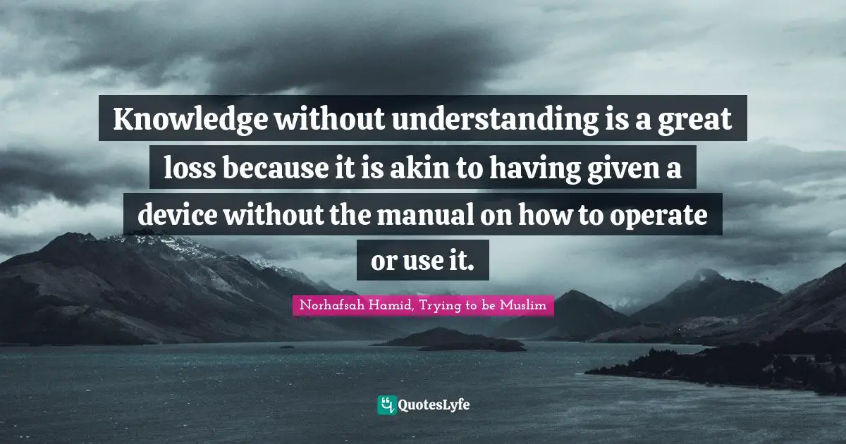 Knowledge without understanding is a great loss because it is akin to having given a device without the manual on how to operate or use it.