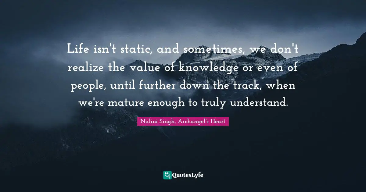 Life isn't static, and sometimes, we don't realize the value of knowledge or even of people, until further down the track, when we're mature enough to truly understand.