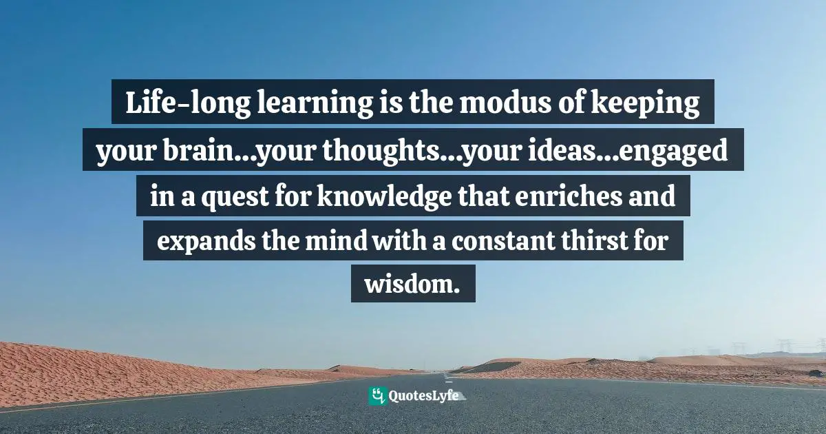 Life-long learning is the modus of keeping your brain…your thoughts…your ideas…engaged in a quest for knowledge that enriches and expands the mind with a constant thirst for wisdom.
