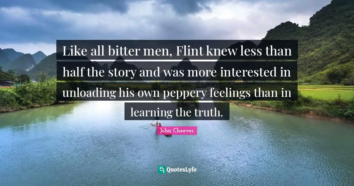 Like all bitter men, Flint knew less than half the story and was more interested in unloading his own peppery feelings than in learning the truth.