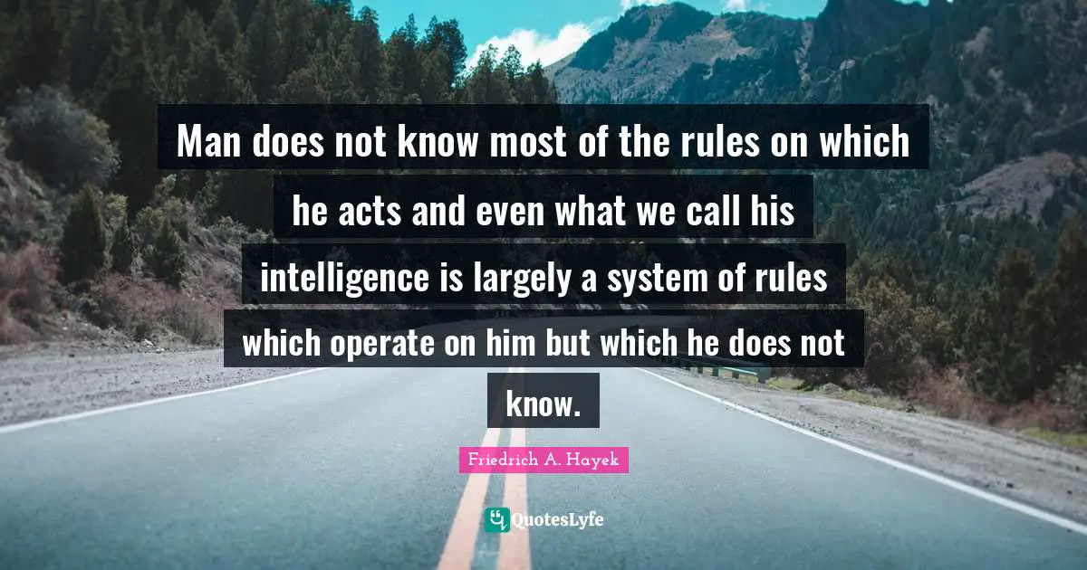 Man does not know most of the rules on which he acts and even what we call his intelligence is largely a system of rules which operate on him but which he does not know.