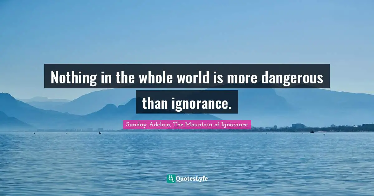 Nothing in the whole world is more dangerous than ignorance.