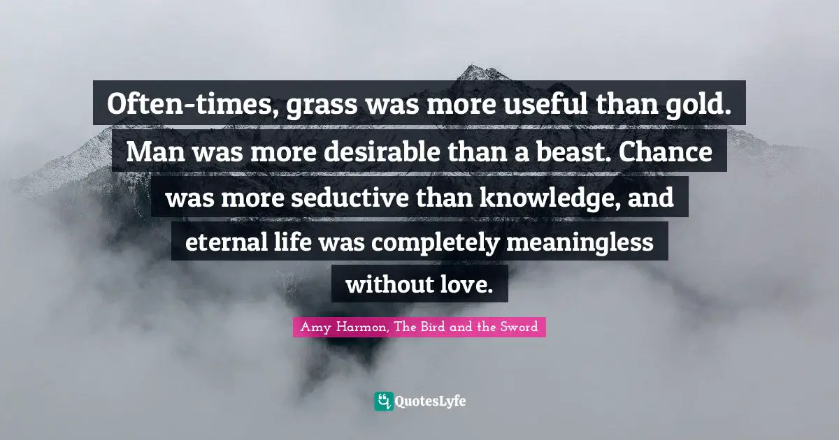 Often-times, grass was more useful than gold. Man was more desirable than a beast. Chance was more seductive than knowledge, and eternal life was completely meaningless without love.