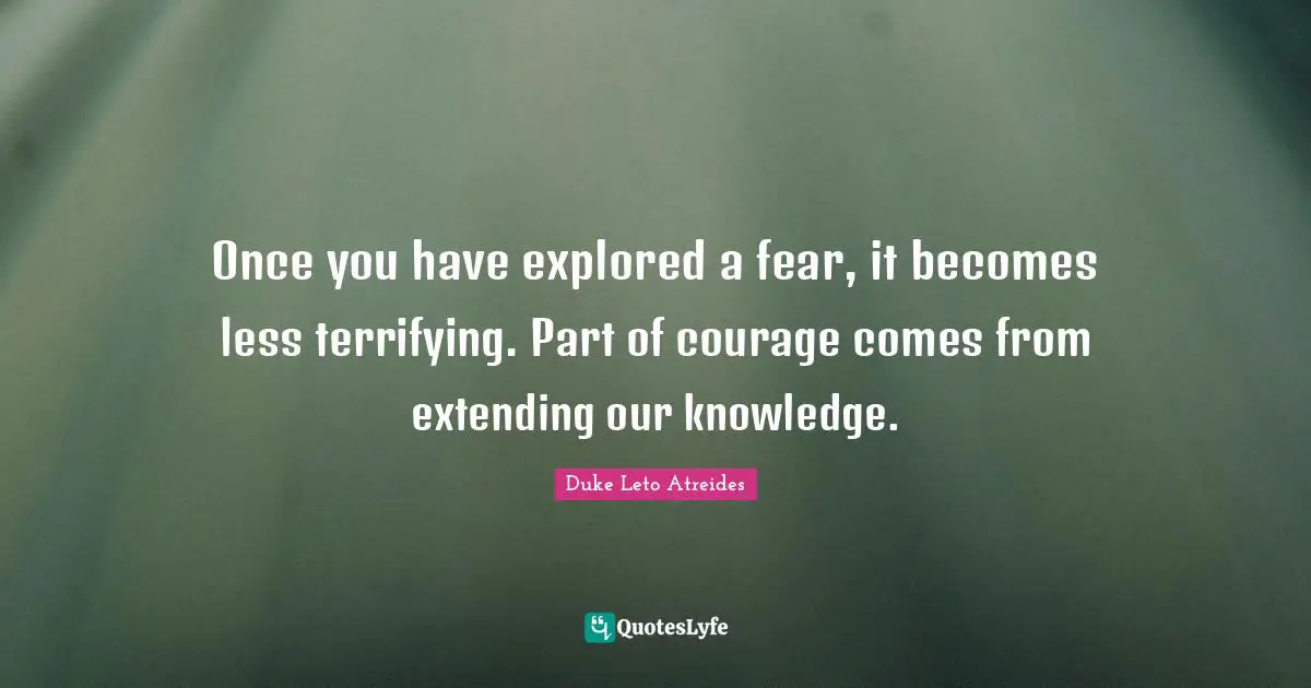Once you have explored a fear, it becomes less terrifying. Part of courage comes from extending our knowledge.