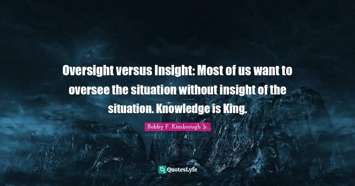 Oversight versus Insight: Most of us want to oversee the situation without insight of the situation. Knowledge is King.