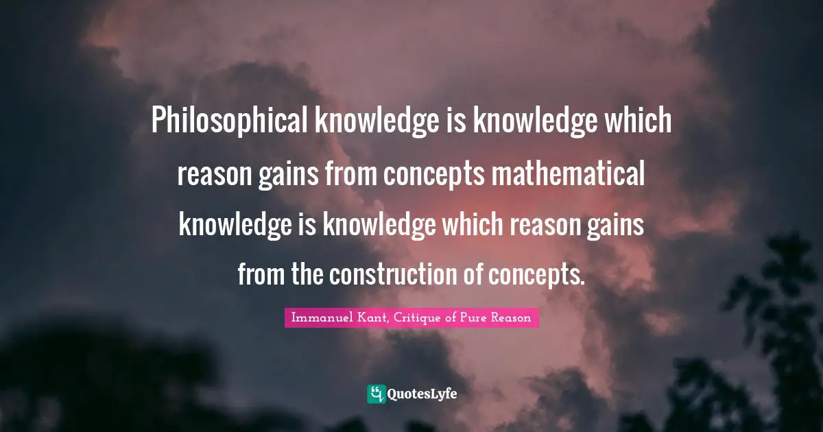 Philosophical knowledge is knowledge which reason gains from concepts mathematical knowledge is knowledge which reason gains from the construction of concepts.