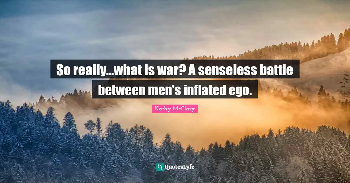 So really…what is war? A senseless battle between men's inflated ego.