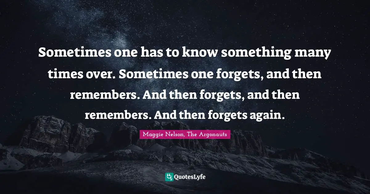 Sometimes one has to know something many times over. Sometimes one forgets, and then remembers. And then forgets, and then remembers. And then forgets again.