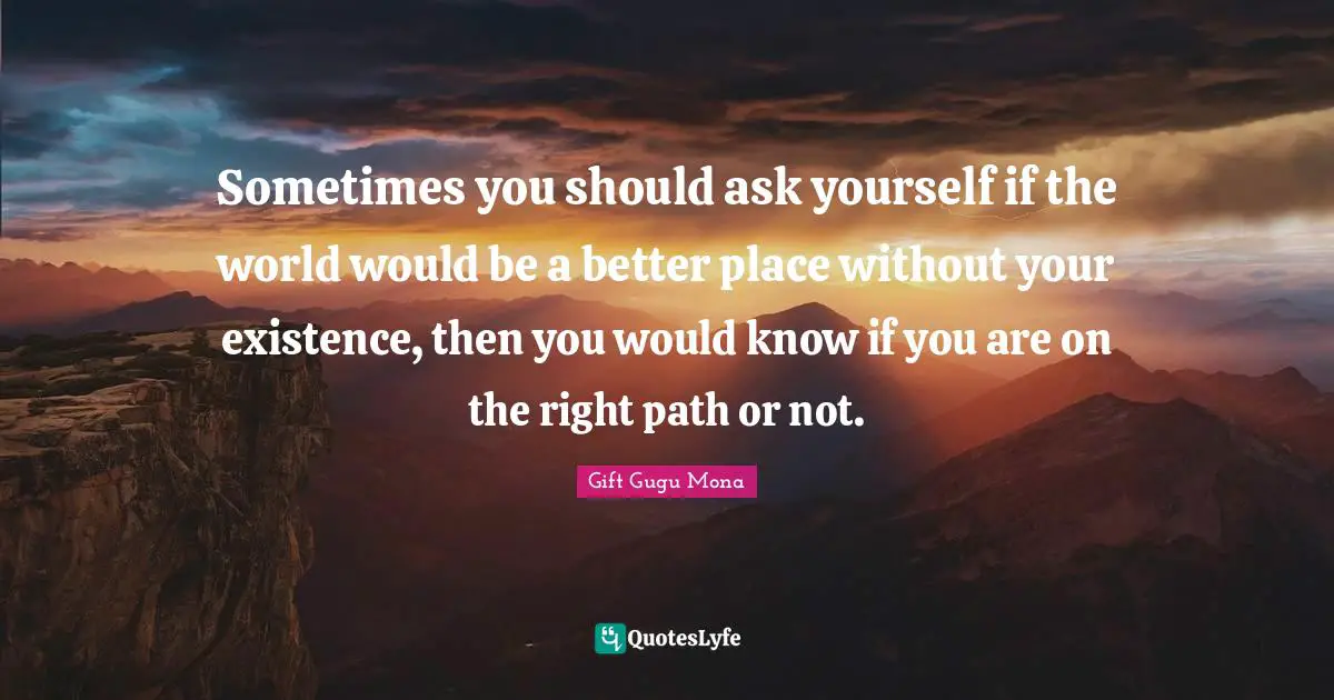 Sometimes you should ask yourself if the world would be a better place without your existence, then you would know if you are on the right path or not.
