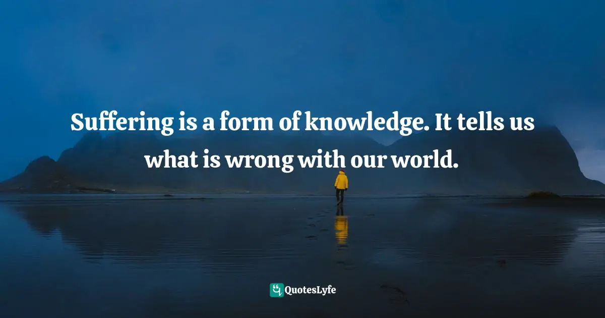 Suffering is a form of knowledge. It tells us what is wrong with our world.