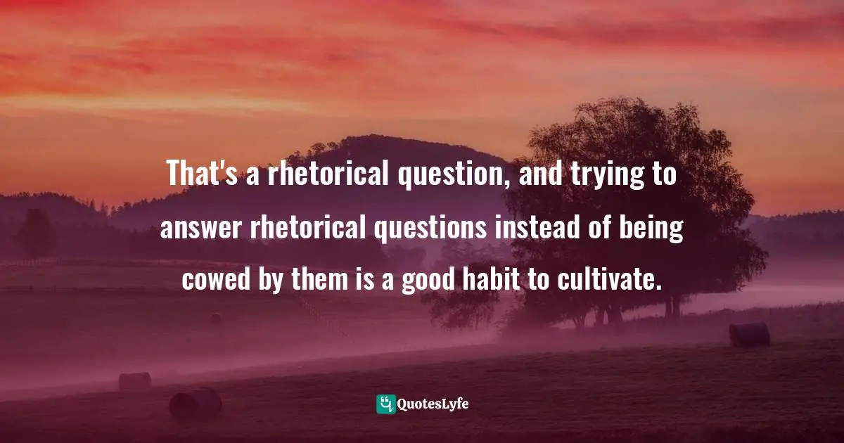 That's a rhetorical question, and trying to answer rhetorical questions instead of being cowed by them is a good habit to cultivate.