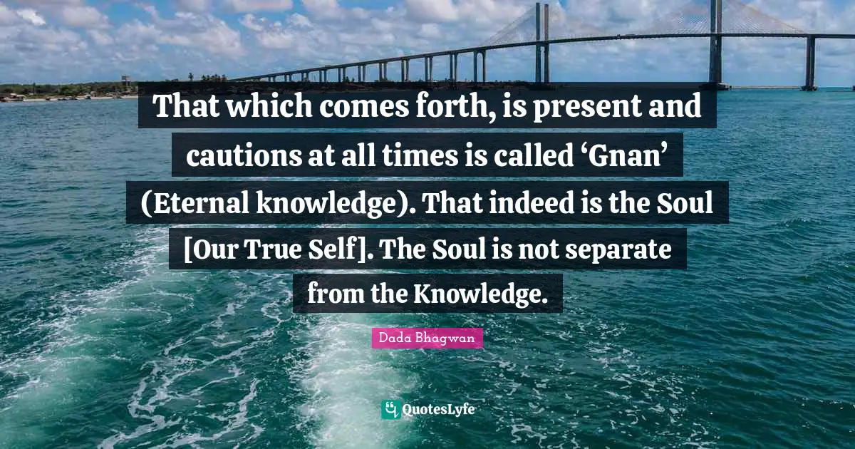 That which comes forth, is present and cautions at all times is called ‘Gnan’ (Eternal knowledge). That indeed is the Soul [Our True Self]. The Soul is not separate from the Knowledge.