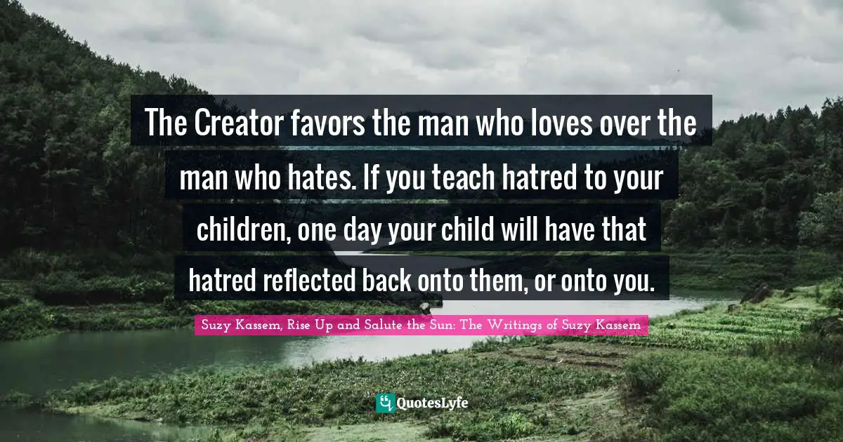 The Creator favors the man who loves over the man who hates. If you teach hatred to your children, one day your child will have that hatred reflected back onto them, or onto you.