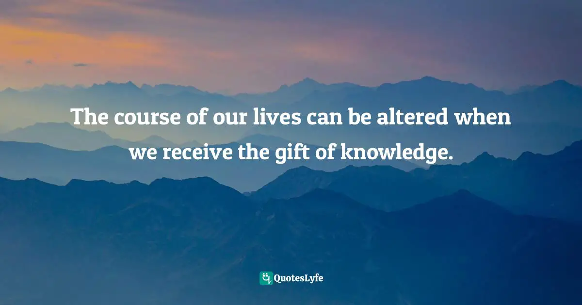 The course of our lives can be altered when we receive the gift of knowledge.