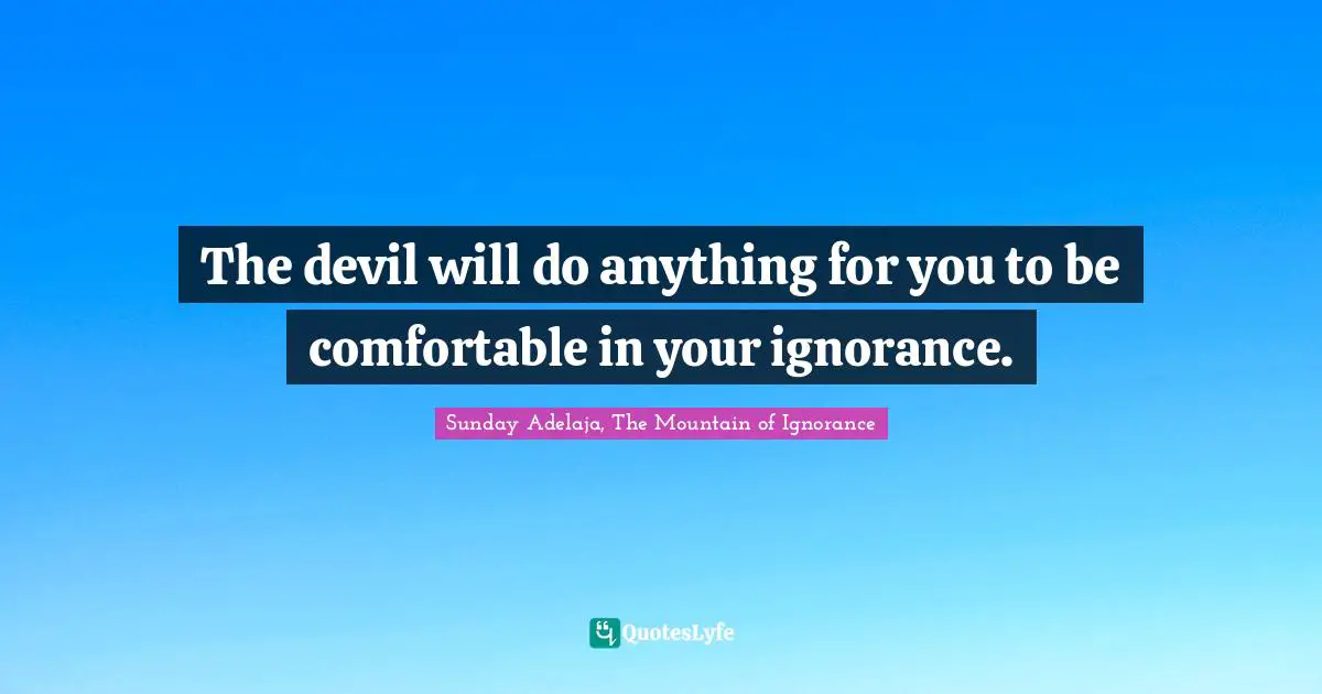 The devil will do anything for you to be comfortable in your ignorance.