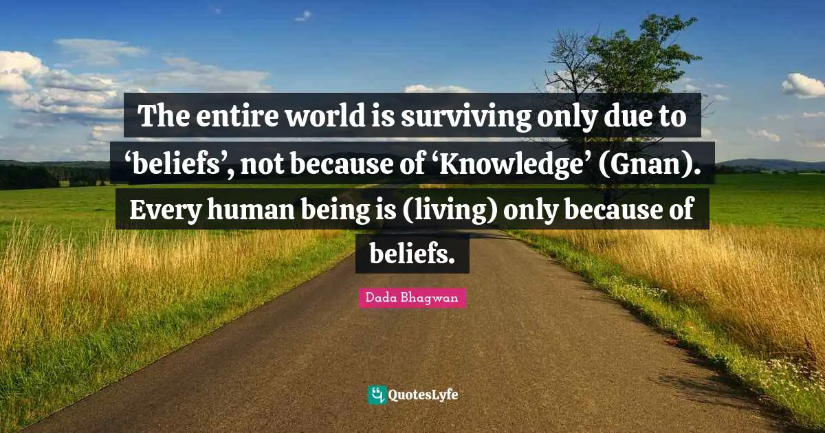 The entire world is surviving only due to ‘beliefs’, not because of ‘Knowledge’ (Gnan). Every human being is (living) only because of beliefs.