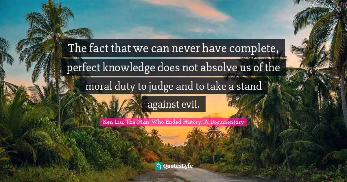 The fact that we can never have complete, perfect knowledge does not absolve us of the moral duty to judge and to take a stand against evil.