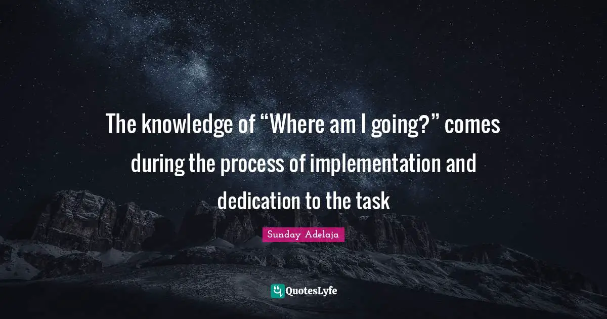 The knowledge of “Where am I going?” comes during the process of implementation and dedication to the task