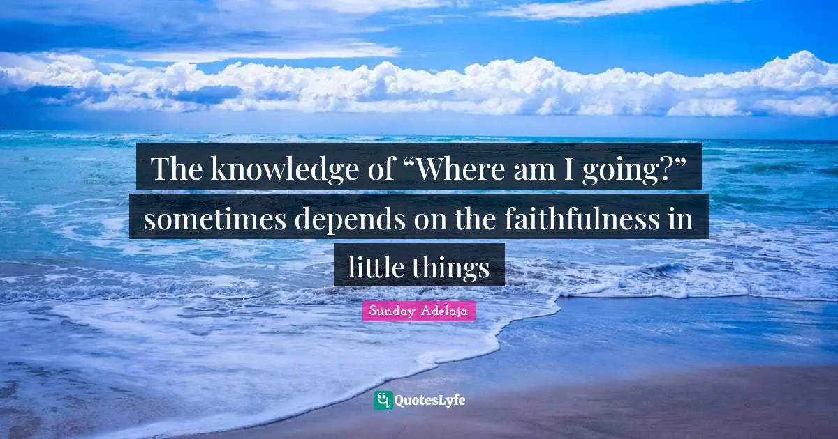 The knowledge of “Where am I going?” sometimes depends on the faithfulness in little things