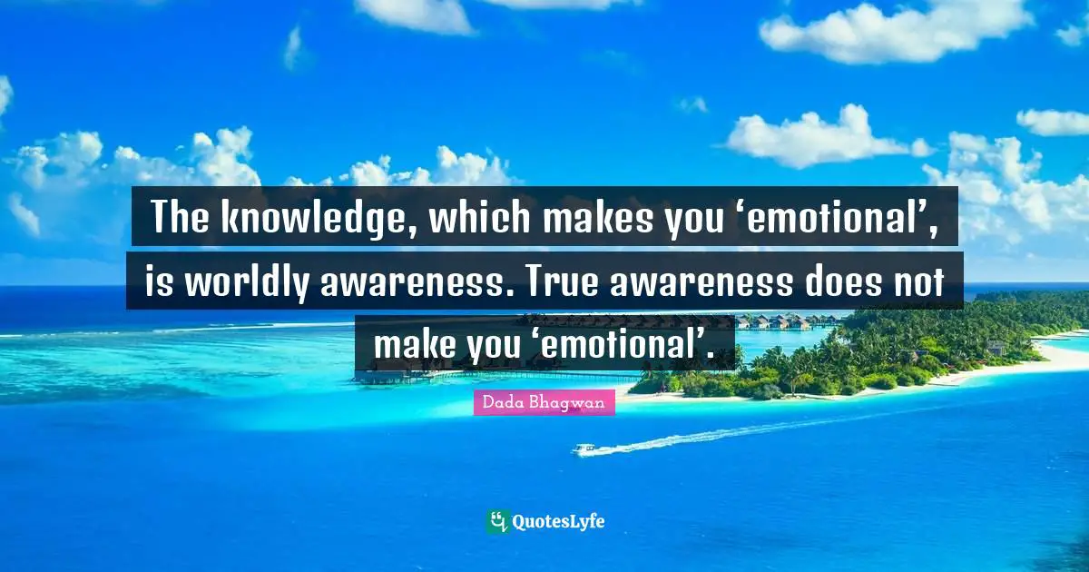 The knowledge, which makes you ‘emotional’, is worldly awareness. True awareness does not make you ‘emotional’.