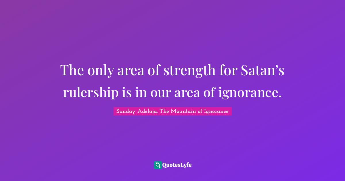 The only area of strength for Satan’s rulership is in our area of ignorance.