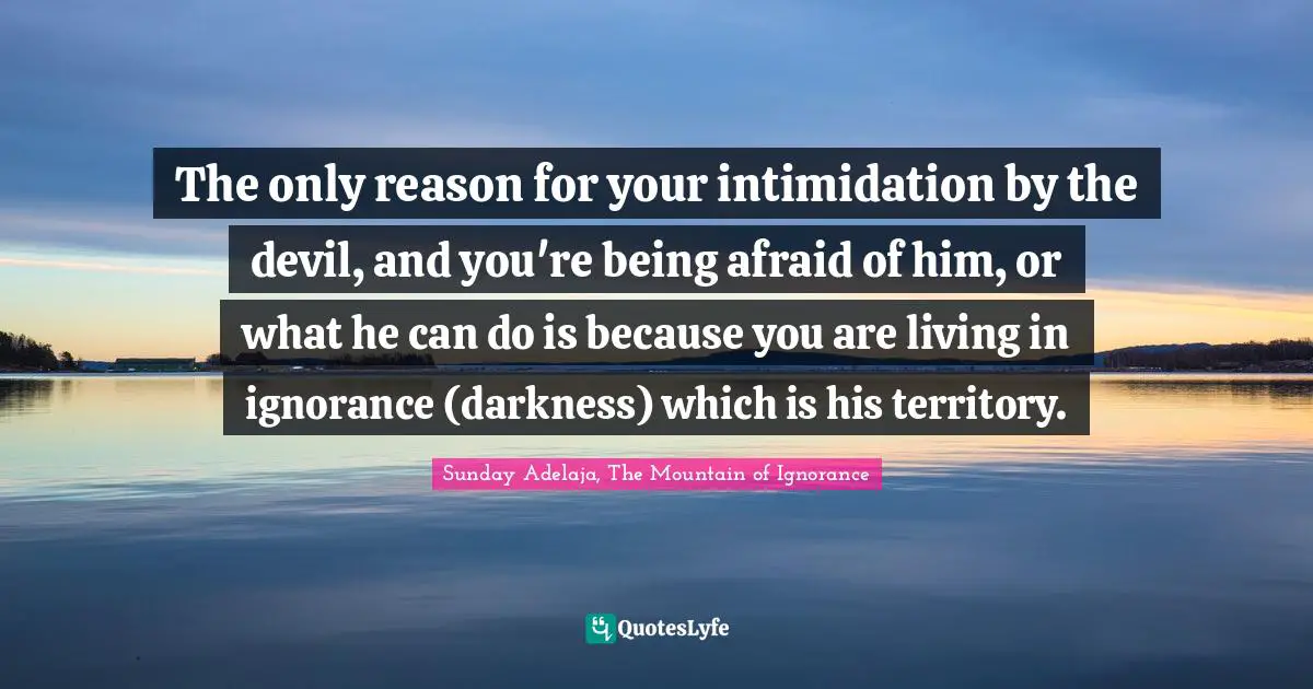 The only reason for your intimidation by the devil, and you're being afraid of him, or what he can do is because you are living in ignorance (darkness) which is his territory.