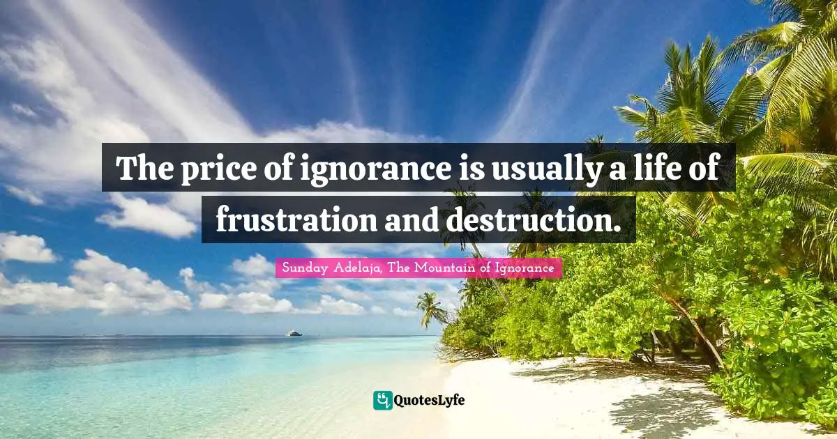 The price of ignorance is usually a life of frustration and destruction.