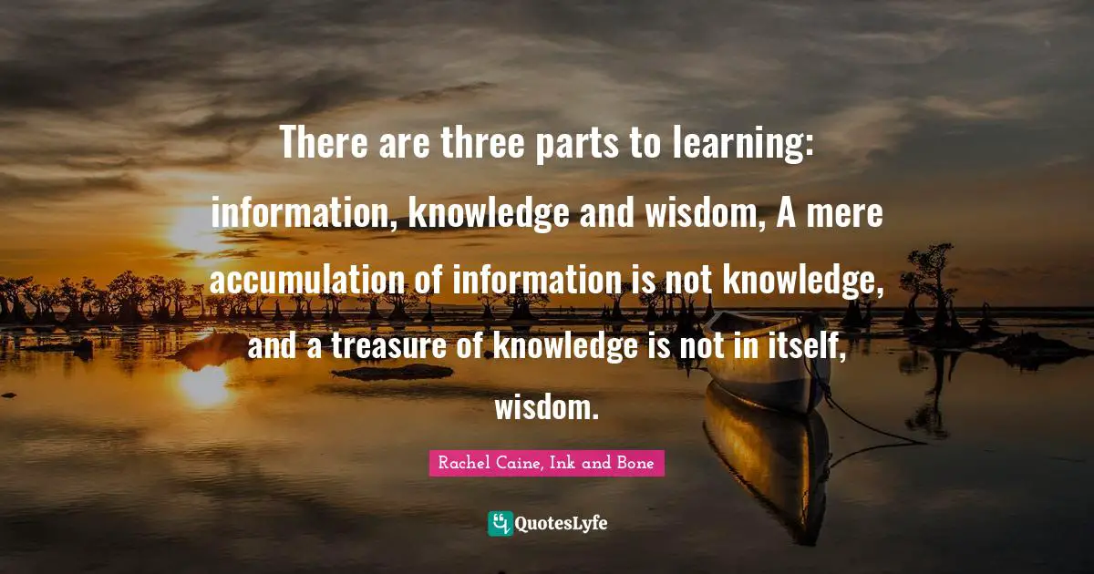 There are three parts to learning: information, knowledge and wisdom, A mere accumulation of information is not knowledge, and a treasure of knowledge is not in itself, wisdom.