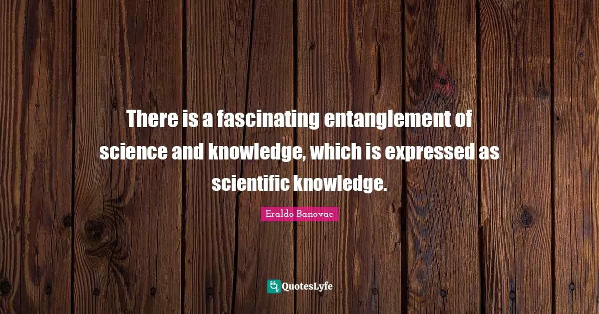 There is a fascinating entanglement of science and knowledge, which is expressed as scientific knowledge.