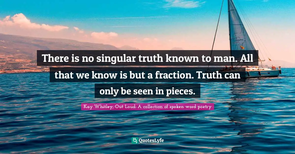 There is no singular truth known to man. All that we know is but a fraction. Truth can only be seen in pieces.