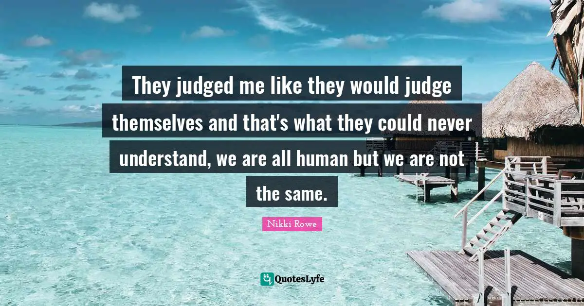 They judged me like they would judge themselves and that's what they could never understand, we are all human but we are not the same.