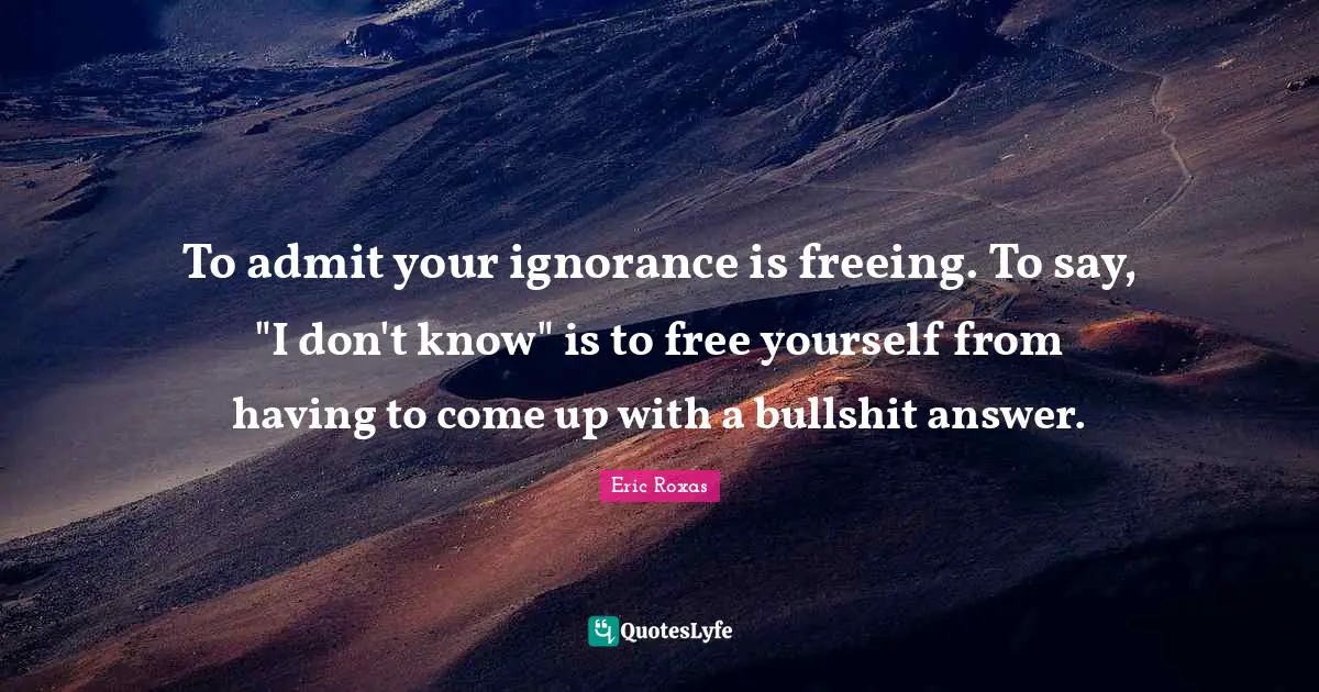 To admit your ignorance is freeing. To say, "I don't know" is to free yourself from having to come up with a bullshit answer.