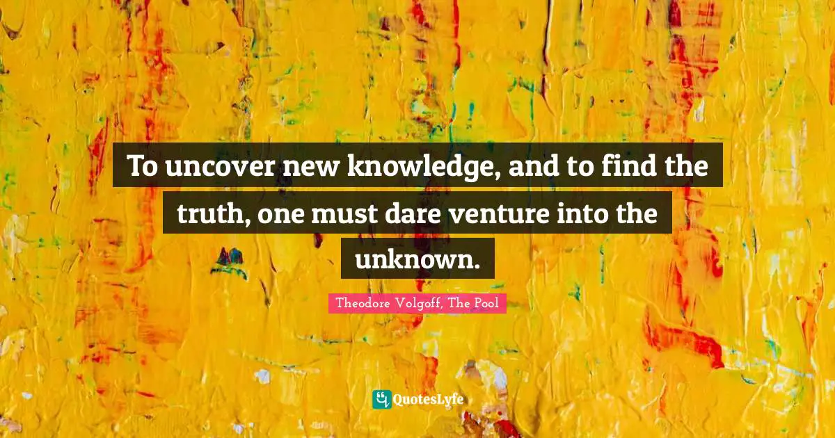 To uncover new knowledge, and to find the truth, one must dare venture into the unknown.