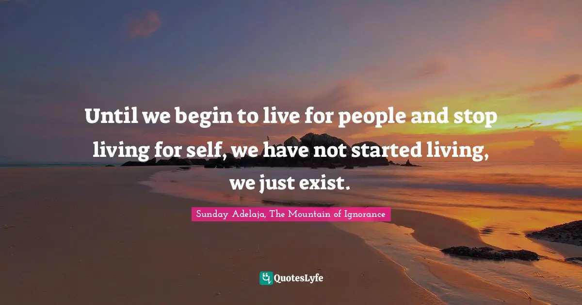 Until we begin to live for people and stop living for self, we have not started living, we just exist.