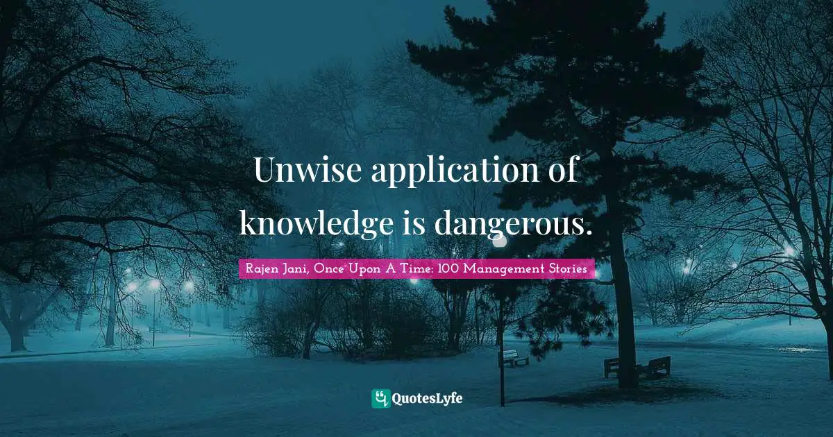 Unwise application of knowledge is dangerous.
