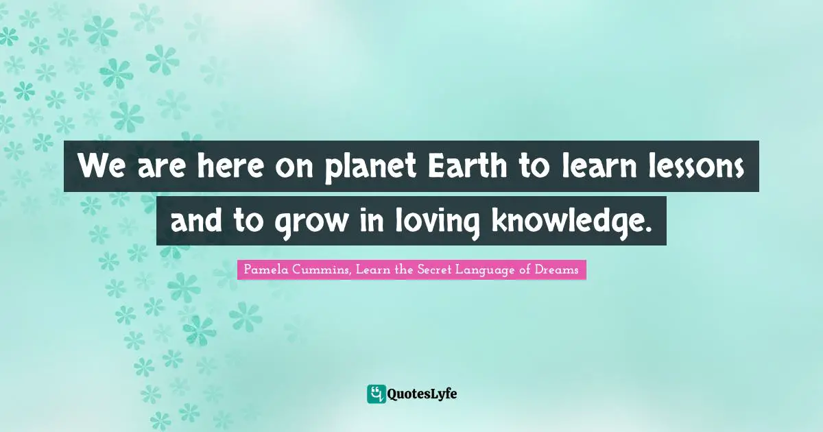 We are here on planet Earth to learn lessons and to grow in loving knowledge.