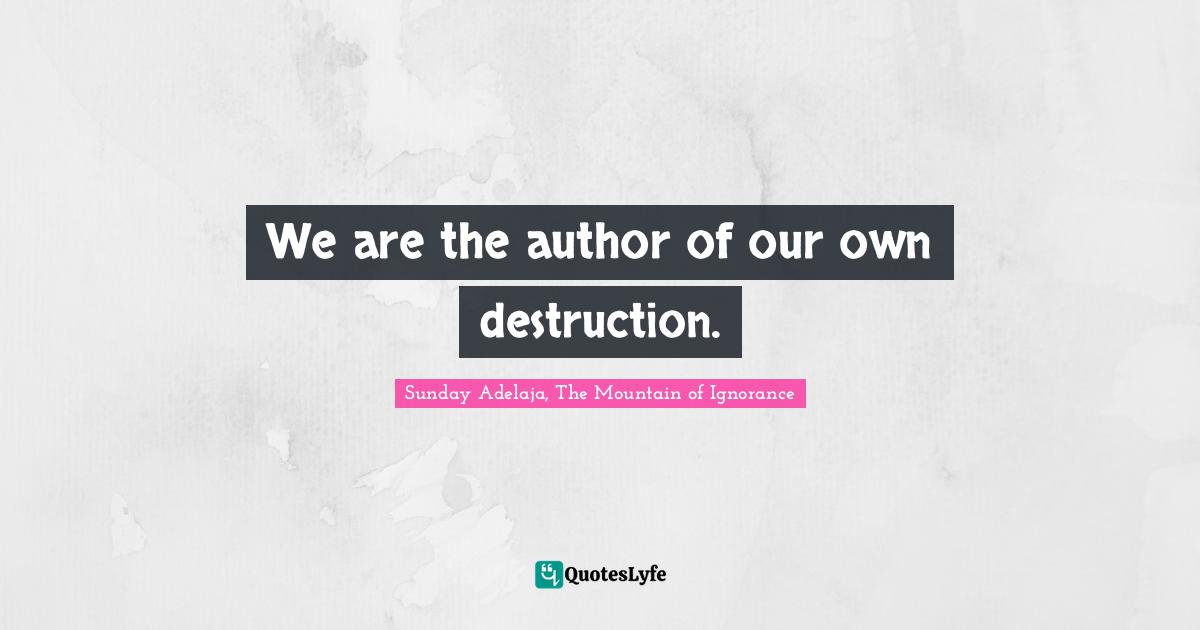 We are the author of our own destruction.