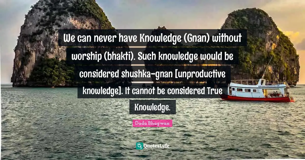 We can never have Knowledge (Gnan) without worship (bhakti). Such knowledge would be considered shushka-gnan [unproductive knowledge]. It cannot be considered True Knowledge.